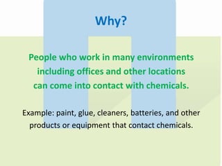 Why?
People who work in many environments
including offices and other locations
can come into contact with chemicals.
Example: paint, glue, cleaners, batteries, and other
products or equipment that contact chemicals.
 