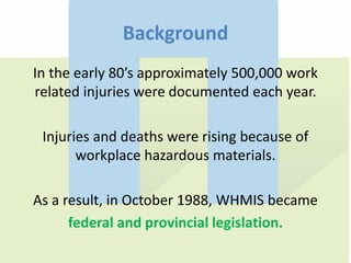 Background
In the early 80’s approximately 500,000 work
related injuries were documented each year.
Injuries and deaths were rising because of
workplace hazardous materials.
As a result, in October 1988, WHMIS became
federal and provincial legislation.
 