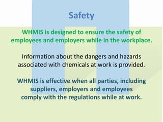Safety
WHMIS is designed to ensure the safety of
employees and employers while in the workplace.
Information about the dangers and hazards
associated with chemicals at work is provided.
WHMIS is effective when all parties, including
suppliers, employers and employees
comply with the regulations while at work.
 