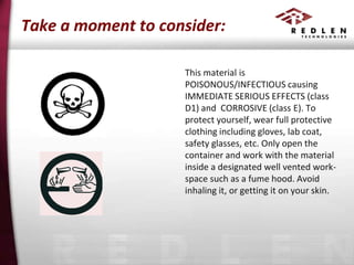 Take a moment to consider:
This material is
POISONOUS/INFECTIOUS causing
IMMEDIATE SERIOUS EFFECTS (class
D1) and CORROSIVE (class E). To
protect yourself, wear full protective
clothing including gloves, lab coat,
safety glasses, etc. Only open the
container and work with the material
inside a designated well vented workspace such as a fume hood. Avoid
inhaling it, or getting it on your skin.

 