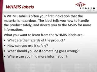 WHMIS labels
A WHMIS label is often your first indication that the
material is hazardous. The label tells you how to handle
the product safely, and directs you to the MSDS for more
information.
What you want to learn from the WHMIS labels are:
• What are the hazards of the product?
• How can you use it safely?
• What should you do if something goes wrong?
• Where can you find more information?

 