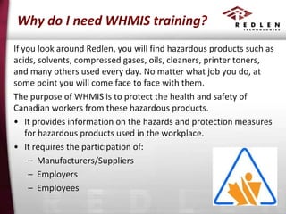 Why do I need WHMIS training?
If you look around Redlen, you will find hazardous products such as
acids, solvents, compressed gases, oils, cleaners, printer toners,
and many others used every day. No matter what job you do, at
some point you will come face to face with them.
The purpose of WHMIS is to protect the health and safety of
Canadian workers from these hazardous products.
• It provides information on the hazards and protection measures
for hazardous products used in the workplace.
• It requires the participation of:
– Manufacturers/Suppliers
– Employers
– Employees

 