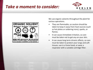 Take a moment to consider:
We use organic solvents throughout the plant for
various operations.
• They are flammable, so caution should be
taken to keep it away from heat sources (such
as hot plates or soldering irons), sparks, or
flames.
• It can cause immediate irritation, so care
must be taken not to get any on your skin.
• It can cause long term chronic effects, so care
must be taken to protect your lungs and soft
tissues: use in a fume hood, or wear a
respirator with a suitable cartridge filter.

 