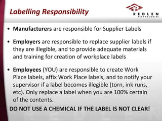 Labelling Responsibility
• Manufacturers are responsible for Supplier Labels

• Employers are responsible to replace supplier labels if
they are illegible, and to provide adequate materials
and training for creation of workplace labels
• Employees (YOU) are responsible to create Work
Place labels, affix Work Place labels, and to notify your
supervisor if a label becomes illegible (torn, ink runs,
etc). Only replace a label when you are 100% certain
of the contents.
DO NOT USE A CHEMICAL IF THE LABEL IS NOT CLEAR!

 