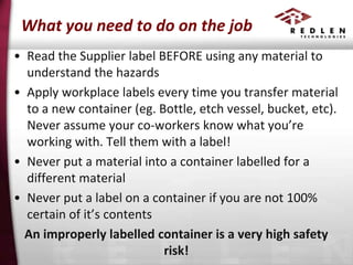What you need to do on the job
• Read the Supplier label BEFORE using any material to
understand the hazards
• Apply workplace labels every time you transfer material
to a new container (eg. Bottle, etch vessel, bucket, etc).
Never assume your co-workers know what you’re
working with. Tell them with a label!
• Never put a material into a container labelled for a
different material
• Never put a label on a container if you are not 100%
certain of it’s contents
An improperly labelled container is a very high safety
risk!

 