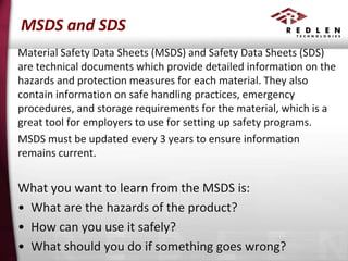 MSDS and SDS
Material Safety Data Sheets (MSDS) and Safety Data Sheets (SDS)
are technical documents which provide detailed information on the
hazards and protection measures for each material. They also
contain information on safe handling practices, emergency
procedures, and storage requirements for the material, which is a
great tool for employers to use for setting up safety programs.
MSDS must be updated every 3 years to ensure information
remains current.

What you want to learn from the MSDS is:
• What are the hazards of the product?
• How can you use it safely?
• What should you do if something goes wrong?

 