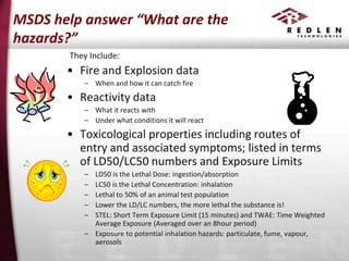 MSDS help answer “What are the
hazards?”
They Include:

• Fire and Explosion data
– When and how it can catch fire

• Reactivity data
– What it reacts with
– Under what conditions it will react

• Toxicological properties including routes of
entry and associated symptoms; listed in terms
of LD50/LC50 numbers and Exposure Limits
–
–
–
–
–

LD50 is the Lethal Dose: ingestion/absorption
LC50 is the Lethal Concentration: inhalation
Lethal to 50% of an animal test population
Lower the LD/LC numbers, the more lethal the substance is!
STEL: Short Term Exposure Limit (15 minutes) and TWAE: Time Weighted
Average Exposure (Averaged over an 8hour period)
– Exposure to potential inhalation hazards: particulate, fume, vapour,
aerosols

 