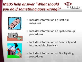 MSDS help answer “What should
you do if something goes wrong?”
• Includes information on First Aid
measures
• Includes information on Spill clean-up
procedures
• Includes information on Reactivity and
incompatible chemicals
• Includes information on Fire Fighting
procedures

 