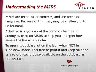 Understanding the MSDS
MSDS are technical documents, and use technical
language. Because of this, they may be challenging to
understand.
Attached is a glossary of the common terms and
acronyms used on MSDS to help you interpret how
severe the hazards may be.
To open it, double click on the icon when NOT in
slideshow mode. Feel free to print it and keep on hand
as a reference. It is also available on the database as
RPT-09-007.

 