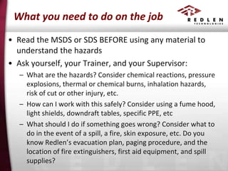 What you need to do on the job
• Read the MSDS or SDS BEFORE using any material to
understand the hazards
• Ask yourself, your Trainer, and your Supervisor:
– What are the hazards? Consider chemical reactions, pressure
explosions, thermal or chemical burns, inhalation hazards,
risk of cut or other injury, etc.
– How can I work with this safely? Consider using a fume hood,
light shields, downdraft tables, specific PPE, etc
– What should I do if something goes wrong? Consider what to
do in the event of a spill, a fire, skin exposure, etc. Do you
know Redlen’s evacuation plan, paging procedure, and the
location of fire extinguishers, first aid equipment, and spill
supplies?

 