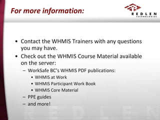 For more information:

• Contact the WHMIS Trainers with any questions
you may have.
• Check out the WHMIS Course Material available
on the server:
– WorkSafe BC’s WHMIS PDF publications:
• WHMIS at Work
• WHMIS Participant Work Book
• WHMIS Core Material

– PPE guides
– and more!

 