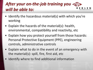 After your on-the-job training you
will be able to:
• Identify the hazardous material(s) with which you’re
working
• Explain the hazards of the material(s): health,
environmental, compatibility and reactivity, etc
• Explain how you protect yourself from those hazards:
Personal Protective Equipment (PPE), engineering
controls, administrative controls
• Explain what to do in the event of an emergency with
the material(s): spill, fire, first aid, etc
• Identify where to find additional information

 