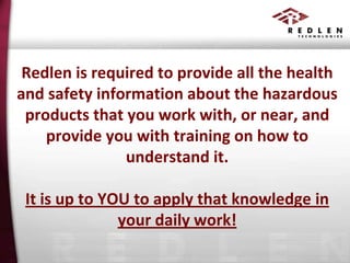 Redlen is required to provide all the health
and safety information about the hazardous
products that you work with, or near, and
provide you with training on how to
understand it.
It is up to YOU to apply that knowledge in
your daily work!

 