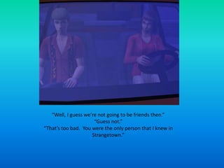 “Well, I guess we’re not going to be friends then.”“Guess not.”“That’s too bad.  You were the only person that I knew in Strangetown.”