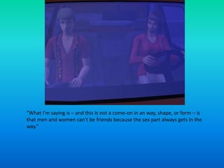 “What I’m saying is – and this is not a come-on in an way, shape, or form – is that men and women can’t be friends because the sex part always gets in the way.”