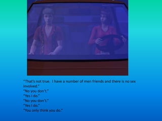 “That’s not true.  I have a number of men friends and there is no sex involved.”“No you don’t.”“Yes I do.”“No you don’t.”“Yes I do.”“You only think you do.”