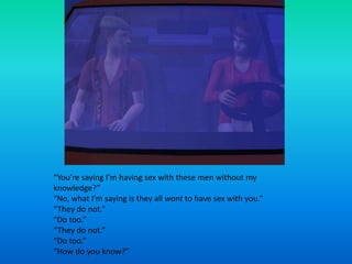 “You’re saying I’m having sex with these men without my knowledge?”“No, what I’m saying is they all want to have sex with you.”“They do not.”“Do too.”“They do not.”“Do too.”“How do you know?”