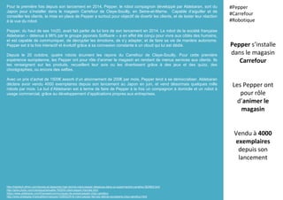 Pour la première fois depuis son lancement en 2014, Pepper, le robot compagnon développé par Aldebaran, sort du
Japon pour s’installer dans le magasin Carrefour de Claye-Souilly, en Seine-et-Marne. Capable d’aiguiller et de
conseiller les clients, la mise en place de Pepper a surtout pour objectif de divertir les clients, et de tester leur réaction
à la vue du robot.
Pepper, du haut de ses 1m20, avait fait parler de lui lors de son lancement en 2014. Le robot de la société française
Aldebaran – détenue à 98% par le groupe japonais Softbank – a en effet été conçu pour vivre aux côtés des humains,
et est capable de communiquer, de décrypter les émotions, de s’y adapter, et de faire sa vie de manière autonome.
Pepper est à la fois interactif et évolutif grâce à sa connexion constante à un cloud qui lui est dédié.
Depuis le 20 octobre, quatre robots écument les rayons du Carrefour de Claye-Souilly. Pour cette première
expérience européenne, les Pepper ont pour rôle d’animer le magasin en rendant de menus services aux clients. Ils
les renseignent sur les produits, recueillent leur avis ou les divertissent grâce à des jeux et des quizz, des
chorégraphies, ou encore des selfies.
Avec un prix d’achat de 1500€ assorti d’un abonnement de 200€ par mois, Pepper tend à se démocratiser. Aldebaran
déclare avoir vendu 4000 exemplaires depuis son lancement au Japon en juin, et vend désormais quelques mille
robots par mois. Le but d’Aldebaran est à terme de faire de Pepper à la fois un compagnon à domicile et un robot à
usage commercial, grâce au développement d’applications propres aux entreprises.
Pepper s’installe
dans le magasin
Carrefour
Les Pepper ont
pour rôle
d’animer le
magasin
Vendu à 4000
exemplaires
depuis son
lancement
#Pepper
#Carrefour
#Robotique
http://hightech.bfmtv.com/breves-et-depeches-high-tech/le-robot-pepper-debarque-dans-un-supermarche-carrefour-923952.html
http://www.clubic.com/robotique/actualite-783530-robot-pepper-francais.html
https://www.aldebaran.com/fr/presse/communiques-de-presse/pepper-chez-carrefour
http://www.strategies.fr/actualites/marques/1026022W/le-robot-pepper-fait-ses-debuts-europeens-chez-carrefour.html
 