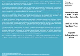 Boeing a commencé à s’intéresser aux applications que pourrait avoir un matériau ultra léger à base de métal dans
les domaines de l’aéronautique et l’aérospatiale. Ce matériau, Microlattice, conçu en 2011 par le géant américain, est
le plus léger du monde alors qu’il est fait à partir de métal !
La structure de Microlattice est inspirée de celle des os humais et est constituée de microtubes creux. Cette structure
permet une grande résistance de nos os sans pour autant qu’ils ne soient trop lourds. En imitant cette prouesse de la
nature, Boeing a créé un matériau composé de 99,99% d’air et ne pesant que 900 grammes par mètre cube, soit
environ 100 fois moins que le polystyrène et plus de 1000 fois moins que l’eau.
Microlattice est fabriqué à partir d’un polymère liquide qui est coulé sous forme de microtubes creux, environ 1000 fois
plus fin qu’un cheveu humain, qui sont ensuite séchés et endurcis par UV. Les tubes sont enfin recouverts d’une
couche microscopique de nickel et de phosphore. Cela nous donne le métal le plus léger du monde.
En plus de son poids hors normes, Microlattice offre une capacité d’absorption d’énergie qui lui procure un avantage
de plus sur d’autres solutions. Cela en fait un matériau de choix en termes de protection des véhicules contre les
chocs. Boeing illustre l'efficacité de Microlattice avec l’exemple classique de la chute de l'œuf. Si on voulait protéger
un œuf d’une chute de 25 étages avec du film à bulles, il faudrait utiliser au moins un mètre de rouleau sans garantie
de succès. Boeing prétend qu’un simple cube de Microlattice d’environ 15 cm de côté ferait l’affaire.
Il paraît donc logique, vu les propriétés du matériau, que Boeing tente à présent de l’intégrer dans la composition
d’éléments structurels de ses avions où des projets spatiaux auxquels la société participe. La légèreté de Microlattice
permettrait une économie considérable en carburant, ce qui donnerait des moyens de transport beaucoup plus
écologiques. Par ailleurs, sa capacité d’absorption des chocs permettrait de remplacer les matériaux habituels tout en
conservant, si ce n’est plus, le même niveau de sécurité à bord des appareils.
Bien qu’étant encore difficile à mesurer, on peut s’attendre à un certain impact de Microlattice dans le monde des
transports. Il se pourrait même qu’il y ait des applications de tels matériaux dans le domaine de la construction.
Le matériau – et
le métal – le plus
léger du monde
1000 fois moins
lourd que l’eau
Capacité
d’absorption des
chocs
#Boeing
#microlattice
#ultraléger
http://hitek.fr/actualite/materiau-plus-leger-monde_7298
http://www.dailymail.co.uk/sciencetech/article-3270060/The-end-heavy-metal-Boeing-shows-material-99-99-AIR-lead-new-generation-planes-
spaceships.html
 