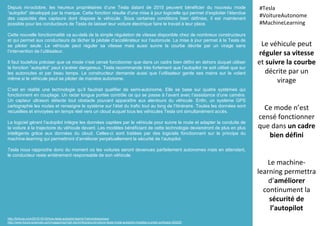 Depuis mi-octobre, les heureux propriétaires d’une Tesla datant de 2015 peuvent bénéficier du nouveau mode
“autopilot” développé par la marque. Cette fonction résulte d’une mise à jour logicielle qui permet d’exploiter l’étendue
des capacités des capteurs dont dispose le véhicule. Sous certaines conditions bien définies, il est maintenant
possible pour les conducteurs de Tesla de laisser leur voiture électrique faire le travail à leur place.
Cette nouvelle fonctionnalité va au-delà de la simple régulation de vitesse disponible chez de nombreux constructeurs
et qui permet aux conducteurs de lâcher la pédale d’accélérateur sur l’autoroute. La mise à jour permet à la Tesla de
se piloter seule. Le véhicule peut réguler sa vitesse mais aussi suivre la courbe décrite par un virage sans
l’intervention de l’utilisateur.
Il faut toutefois préciser que ce mode n’est censé fonctionner que dans un cadre bien défini en dehors duquel utiliser
la fonction “autopilot” peut s’avérer dangereux. Tesla recommande très fortement que l’autopilot ne soit utilisé que sur
les autoroutes et par beau temps. Le constructeur demande aussi que l’utilisateur garde ses mains sur le volant
même si le véhicule peut se piloter de manière autonome.
C’est en réalité une technologie qu’il faudrait qualifier de semi-autonome. Elle se base sur quatre systèmes qui
fonctionnent en couplage. Un radar longue portée contrôle ce qui se passe à l’avant avec l’assistance d’une caméra.
Un capteur ultrason détecte tout obstacle pouvant apparaître aux alentours du véhicule. Enfin, un système GPS
cartographie les routes et renseigne le système sur l’état du trafic tout au long de l’itinéraire. Toutes les données sont
recueillies et envoyées en temps réel vers un cloud auquel tous les véhicules Tesla ont simultanément accès.
Le logiciel gérant l’autopilot intègre les données captées par le véhicule pour suivre la route et adapter la conduite de
la voiture à la trajectoire du véhicule devant. Les modèles bénéficiant de cette technologie deviendront de plus en plus
intelligents grâce aux données du cloud. Celles-ci sont traitées par des logiciels fonctionnant sur le principe du
machine-learning qui permettront d’améliorer perpétuellement la sécurité de l’autopilot.
Tesla nous rapproche donc du moment où les voitures seront devenues parfaitement autonomes mais en attendant,
le conducteur reste entièrement responsable de son véhicule.
Le véhicule peut
réguler sa vitesse
et suivre la courbe
décrite par un
virage
Ce mode n’est
censé fonctionner
que dans un cadre
bien défini
Le machine-
learning permettra
d’améliorer
continument la
sécurité de
l’autopilot
#Tesla
#VoitureAutonome
#MachineLearning
http://fortune.com/2015/10/16/how-tesla-autopilot-learns/?xid=entrepreneur
http://www.futura-sciences.com/magazines/high-tech/infos/actu/d/voiture-tesla-mode-autopilot-modeles-s-prete-confusion-60225/
 