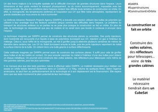 Un des freins majeurs à la conquête spatiale est la difficulté d’envoyer de grandes structures dans l’espace. Leurs
dimensions et leur poids rendent le transport physiquement, ou du moins économiquement, impossible avec les
moyens actuels. De plus les conditions dans l’espace rendent très difficile toute tentative de construction en orbite. En
effet, la microgravité, les températures extrêmes et l’exposition aux UV que filtre notre atmosphère, représentent de
grands obstacles que nous avons du mal à surmonter.
La Defense Advance Research Projects Agency (DARPA) a breveté une solution utilisant des bulles de polymère qui
utilisent à leur avantage tous les facteurs autrefois perçus comme des difficultés dans l’espace. Le problème du
transport de structures entières ou en parties ne se pose plus puisque la construction se fait en orbite. En plus de
cela, la technologie ne nécessiterait que peu de matière et ne serait donc pas lourde ni coûteuse à envoyer dans
l’espace.
La technique imaginée par DARPA permet de construire des structures planes ou arrondies. Des ports injecteurs,
dont l’extrémité est recouverte d’un liquide à base de polymères durcissant aux UV, injectent un gaz à l’intérieur du
mélange. Celui-ci, sous l’effet de la microgravité, se met à gonfler jusqu’à atteindre plusieurs centaines de mètres de
diamètre dans certains cas. Les UV du Soleil durcissent ensuite la bulle, puis les ports injecteurs vaporisent de métal
la surface interne de la bulle. On obtient donc une bulle géante à surface réfléchissante.
Cette méthode imaginée par DARPA permet aussi de construire des surfaces planes. Il suffit pour cela de gonfler
deux bulles et de les mettre en contact. On peut ensuite vaporiser du métal à l’intérieur d’une des bulles pour obtenir
un disque métallique. On pourrait ainsi construire des voiles solaires, des réflecteurs pour télescopes voire même de
très grandes cabines, pour les plus optimistes.
Il ne manque plus que des tests grandeur nature à effectuer selon DARPA. Le matériel nécessaire pour réaliser ces
essais en orbite basse tiendrait facilement dans un CubeSat (1 à 10kg, volume de quelques litres). Selon l’agence
américaine, le seul frein au perfectionnement de la technologie et à son déploiement est le financement. Elle espère
donc que ses tests montreront le plein potentiel de leur technologie.
La construction se
fait en orbite
Construire des
voiles solaires,
des réflecteurs
pour télescopes…
voire de très
grandes cabines
Le matériel
nécessaire
tiendrait dans un
CubeSat
#DARPA
#Superstructures
#ConstructionEnOrbite
http://motherboard.vice.com/read/how-blowing-massive-polymer-bubbles-could-help-us-build-structures-in-space?utm_source=mbtwitter
http://patft.uspto.gov/netacgi/nph-
Parser?Sect1=PTO1&Sect2=HITOFF&d=PALL&p=1&u=%2Fnetahtml%2FPTO%2Fsrchnum.htm&r=1&f=G&l=50&s1=9108370.PN.&OS=PN/9108370&RS=
PN/9108370
 