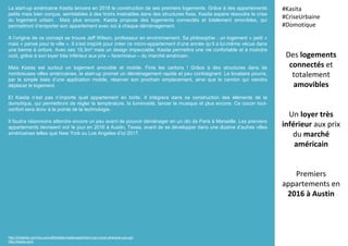 La start-up américaine Kasita lancera en 2016 la construction de ses premiers logements. Grâce à des appartements
petits mais bien conçus, semblables à des tiroirs insérables dans des structures fixes, Kasita espère résoudre la crise
du logement urbain. Mais plus encore, Kasita propose des logements connectés et totalement amovibles, qui
permettront d’emporter son appartement avec soi à chaque déménagement.
A l’origine de ce concept se trouve Jeff Wilson, professeur en environnement. Sa philosophie : un logement « petit »
mais « pensé pour la ville ». Il s’est inspiré pour créer ce micro-appartement d’une année qu’il a lui-même vécue dans
une benne à ordure. Avec ses 19,3m² mais un design impeccable, Kasita permettra une vie confortable et à moindre
coût, grâce à son loyer très inférieur aux prix – faramineux – du marché américain.
Mais Kasita est surtout un logement amovible et mobile. Finis les cartons ! Grâce à des structures dans de
nombreuses villes américaines, la start-up promet un déménagement rapide et peu contraignant. Le locataire pourra,
par le simple biais d’une application mobile, réserver son prochain emplacement, ainsi que le camion qui viendra
déplacer le logement.
Et Kasita n’est pas n’importe quel appartement en boîte. Il intégrera dans sa construction des éléments de la
domotique, qui permettront de régler la température, la luminosité, lancer la musique et plus encore. Ce cocon tout-
confort sera donc à la pointe de la technologie.
Il faudra néanmoins attendre encore un peu avant de pouvoir déménager en un clic de Paris à Marseille. Les premiers
appartements devraient voir le jour en 2016 à Austin, Texas, avant de se développer dans une dizaine d’autres villes
américaines telles que New York ou Los Angeles d’ici 2017.
Des logements
connectés et
totalement
amovibles
Un loyer très
inférieur aux prix
du marché
américain
Premiers
appartements en
2016 à Austin
#Kasita
#CriseUrbaine
#Domotique
http://inhabitat.com/tiny-and-affordable-kasita-apartment-can-move-wherever-you-go/
http://kasita.com/
 