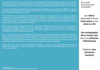 Ce n’est pas moins de onze ans qu’il a fallu aux trois fondateurs de la start-up française Pixmap 3D pour mettre au
point leur technologie. Le résultat est prometteur : Pixmap 3D rend possible la cartographie 3D en temps réel. Ainsi,
les robots passeraient d’une vision plane à une vision en trois dimensions, gagnant ainsi sensiblement en autonomie.
La plupart des robots actuels utilisent des capteurs 2D pour analyser leur environnement. Malgré le niveau de
perfectionnement des robots, cette représentation simpliste ne leur permet pas d’atteindre une autonomie suffisante
pour exploiter leurs capacités au maximum.
C’est le problème que se propose de résoudre Pixmap 3D grâce à sa technologie innovante : il suffit qu’un utilisateur
se déplace avec une caméra RGB-D ou Kinect relié à une tablette. La technologie Pixmap 3D localise et estime le
mouvement de la caméra. Les images produites sont fusionnées, et l’environnement instantanément scanné de
manière photo-réaliste. On obtient ainsi une cartographie 3D en temps réel, retranscrivant les couleurs, les formes et
les textures, le tout avec une précision millimétrique.
Grâce à des caméras bon marché (de l’ordre de 150€), Pixmap 3D se démarque de ses concurrents qui proposent
des solutions onéreuses utilisant des capteurs spécialisés. La start-up met aussi en avant sa portabilité : la
technologie est adaptable à tous les robots, sans préparation préalable de l’environnement, et avec une simplicité
d’utilisation qui la rend accessible au grand public.
Bien qu’avant tout destiné à la robotique, Pixmap 3D propose de nombreuses perspectives d’utilisation. Embarquée
dans un drone, cette technologie permettrait d’explorer sans assistance humaine des environnements hostiles ou
sinistrés, pour les cartographier, ou encore repérer au centimètre près une présence humaine. Un peu moins
héroïque mais tout aussi utile, cette technologie pourrait être utilisée pour surveiller les ponts et barrages, faire visiter
virtuellement les biens immobiliers, ou encore pour faire progresser la robotique industrielle
Grâce à ses offres « SDK » destinée aux éditeurs de logiciels, et « Application » pour les professionnels, Pixmap 3D
espère bien s’imposer sur la scène internationale en permettant aux robots d’appréhender des environnements de
plus en plus complexes.
Les robots
passeraient d’une
vision plane à une
vision en 3D
Une cartographie
3D en temps réel,
avec une précision
millimétrique
Explorer sans
assistance
humaine
#Pixmap3D
#Cartographie3D
#TempsRéel
http://www.pixmap3d.com/
http://humanoides.fr/2015/10/pixmap-la-start-up-qui-donne-la-vue-a-nos-machines/
 