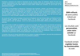 Facebook a annoncé le 22 octobre le lancement de son nouveau moteur de recherche, Search FYI (For Your
Interest). Conformément à son nom, ce moteur de recherche permettra de trouver en quelques clics les informations
qui vous intéressent parmi les 2000 milliards de posts publics indexés pour l’occasion. Un pas de plus sur les
platebandes de Google ?
Tom Stocky, le vice-président du département Recherche chez Facebook, a déclaré que Facebook Search a pour
but de rendre les posts publics plus facilement accessibles. Pour cela, le moteur de recherche propose des résultats
personnalisés, basés sur vos préférences, vos activités, vos amis, ou encore les événements auxquels vous avez
participé. Facebook affirme pouvoir ainsi offrir à chacun des résultats uniques, assortis d’une présentation claire et
des conversations publiques liées au sujet. Il sera également possible de suivre en temps réel des posts jugés
pertinents sur un sujet d’actualité, rappelant ainsi la nouvelle fonction Moments de Twitter.
Ce nouvel outil s’inscrit dans la stratégie à long terme de Facebook. Avec des fonctions telles que Facebook at Work,
Facebook Doodle, l’assistant M et maintenant Search FYI, le réseau social compte bien s’imposer comme
l’incontournable du web. Sa méthode : couvrir à lui seul toutes les fonctionnalités offertes par plusieurs applications
distinctes.
Search FYI ne fait en réalité que partiellement concurrence à Google. En effet, le moteur de recherche de Facebook
offre, comme Google Actu, la possibilité de consulter les articles de presse publiés sur le réseau social, enrichis des
commentaires publics de ses utilisateurs. Néanmoins, les résultats sont restreints au monde clos de Facebook, loin
des 100 000 000 gigaoctets de l’index de Google. Enfin, la personnalisation des résultats de Search FYI s’oppose à
l’objectivité des recherches Google. Une alternative donc, mais pas encore une substitution, même si la tendance
semble être à l’augmentation des recherches effectuées via des réseaux sociaux.
La fonction n’est pour le moment disponible que sur la version en anglais de Facebook, mais sera très prochainement
étendue aux autres langues. Attention donc à vos publications publiques !
2000 milliards
de posts publics
indexés par
Facebook
Les résultats sont
personnalisés
selon notre
activité sur
Facebook
Facebook compte
englober toutes
les fonctionnalités
du web
#FYI
#Facebook
#MoteurdeRecherche
https://newsroom.fb.com/news/2015/10/search-fyi-find-what-the-world-is-saying-with-facebook-search/
http://www.cnetfrance.fr/news/avec-search-fyi-facebook-ressemble-de-plus-en-plus-a-google-actu-39827028.htm
http://techcrunch.com/2015/10/22/facebook-search/
 