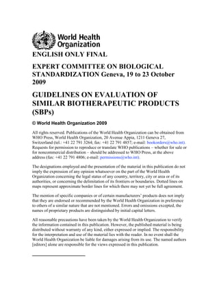ENGLISH ONLY FINAL
EXPERT COMMITTEE ON BIOLOGICAL
STANDARDIZATION Geneva, 19 to 23 October
2009
GUIDELINES ON EVALUATION OF
SIMILAR BIOTHERAPEUTIC PRODUCTS
(SBPs)
© World Health Organization 2009
All rights reserved. Publications of the World Health Organization can be obtained from
WHO Press, World Health Organization, 20 Avenue Appia, 1211 Geneva 27,
Switzerland (tel.: +41 22 791 3264; fax: +41 22 791 4857; e-mail: bookorders@who.int).
Requests for permission to reproduce or translate WHO publications – whether for sale or
for noncommercial distribution – should be addressed to WHO Press, at the above
address (fax: +41 22 791 4806; e-mail: permissions@who.int).

The designations employed and the presentation of the material in this publication do not
imply the expression of any opinion whatsoever on the part of the World Health
Organization concerning the legal status of any country, territory, city or area or of its
authorities, or concerning the delimitation of its frontiers or boundaries. Dotted lines on
maps represent approximate border lines for which there may not yet be full agreement.

The mention of specific companies or of certain manufacturers‟ products does not imply
that they are endorsed or recommended by the World Health Organization in preference
to others of a similar nature that are not mentioned. Errors and omissions excepted, the
names of proprietary products are distinguished by initial capital letters.

All reasonable precautions have been taken by the World Health Organization to verify
the information contained in this publication. However, the published material is being
distributed without warranty of any kind, either expressed or implied. The responsibility
for the interpretation and use of the material lies with the reader. In no event shall the
World Health Organization be liable for damages arising from its use. The named authors
[editors] alone are responsible for the views expressed in this publication.
 