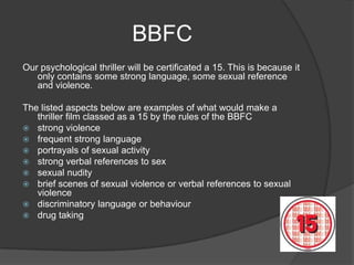 BBFC
Our psychological thriller will be certificated a 15. This is because it
   only contains some strong language, some sexual reference
   and violence.

The listed aspects below are examples of what would make a
   thriller film classed as a 15 by the rules of the BBFC
 strong violence
 frequent strong language
 portrayals of sexual activity
 strong verbal references to sex
 sexual nudity
 brief scenes of sexual violence or verbal references to sexual
   violence
 discriminatory language or behaviour
 drug taking
 