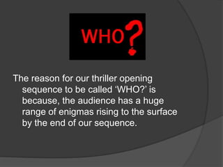 The reason for our thriller opening
  sequence to be called ‘WHO?’ is
  because, the audience has a huge
  range of enigmas rising to the surface
  by the end of our sequence.
 