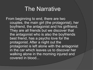 The Narrative
From beginning to end, there are two
  couples, the main girl (the protagonist), her
  boyfriend, the antagonist and his girlfriend.
  They are all friends but we discover that
  the antagonist who is also the boyfriends
  best friend, has a psycho love for the
  protagonist. After a night out the
  protagonist is left alone with the antagonist
  in the car which leaves us to discover her
  walking alone in the morning injured and
  covered in blood...
 