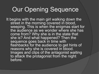 Our Opening Sequence
It begins with the main girl walking down the
   street in the morning covered in blood,
   weeping. This is when the enigmas start for
   the audience as we wonder where she has
   come from? Why she is in the state that
   she is? And what happened? Then the
   sequence goes back in time with
   flashbacks for the audience to get hints of
   reasons why she is covered in blood.
   Images and clips of the antagonist waiting
   to attack the protagonist from the night
   before.
 
