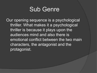Sub Genre
Our opening sequence is a psychological
 thriller. What makes it a psychological
 thriller is because it plays upon the
 audiences mind and also there is
 emotional conflict between the two main
 characters, the antagonist and the
 protagonist.
 