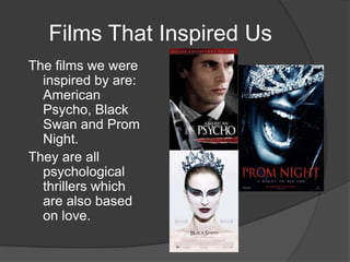 Films That Inspired Us
The films we were
  inspired by are:
  American
  Psycho, Black
  Swan and Prom
  Night.
They are all
  psychological
  thrillers which
  are also based
  on love.
 
