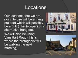 Locations
Our locations that we are
going to use will be a hang
out spot which will possibly
be a pub (The Trooper) or a
alternative hang out.
We will also be using
Vansittart Road (this is
where the protagonist will
be walking the next
morning).
 