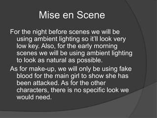 Mise en Scene
For the night before scenes we will be
  using ambient lighting so it’ll look very
  low key. Also, for the early morning
  scenes we will be using ambient lighting
  to look as natural as possible.
As for make-up, we will only be using fake
  blood for the main girl to show she has
  been attacked. As for the other
  characters, there is no specific look we
  would need.
 