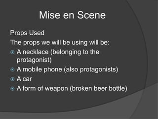 Mise en Scene
Props Used
The props we will be using will be:
 A necklace (belonging to the
  protagonist)
 A mobile phone (also protagonists)
 A car
 A form of weapon (broken beer bottle)
 