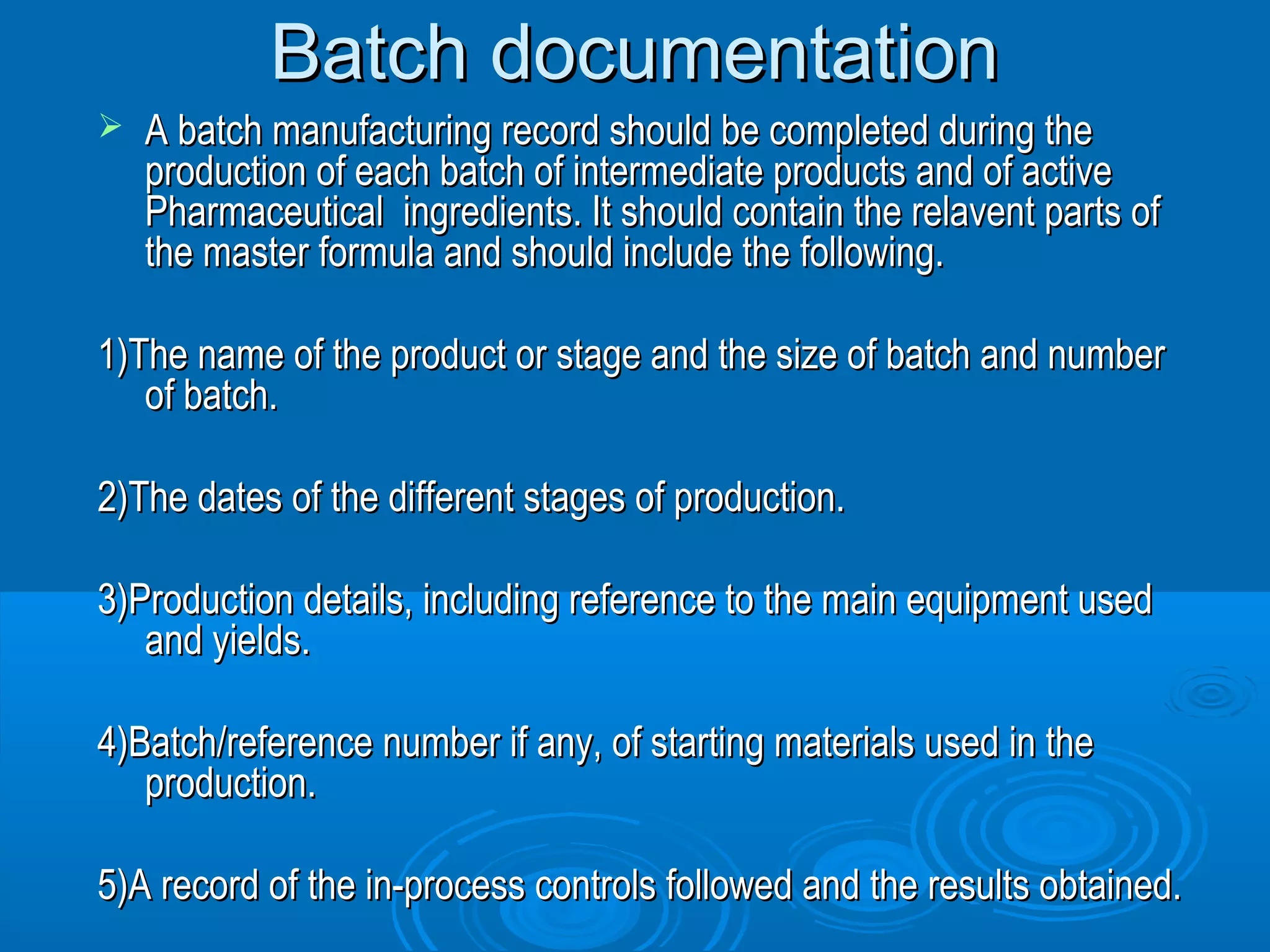 BBaattcchh ddooccuummeennttaattiioonn 
 AA bbaattcchh mmaannuuffaaccttuurriinngg rreeccoorrdd sshhoouulldd bbee ccoommpplleetteedd dduurriinngg tthhee 
pprroodduuccttiioonn ooff eeaacchh bbaattcchh ooff iinntteerrmmeeddiiaattee pprroodduuccttss aanndd ooff aaccttiivvee 
PPhhaarrmmaacceeuuttiiccaall iinnggrreeddiieennttss.. IItt sshhoouulldd ccoonnttaaiinn tthhee rreellaavveenntt ppaarrttss ooff 
tthhee mmaasstteerr ffoorrmmuullaa aanndd sshhoouulldd iinncclluuddee tthhee ffoolllloowwiinngg.. 
11))TThhee nnaammee ooff tthhee pprroodduucctt oorr ssttaaggee aanndd tthhee ssiizzee ooff bbaattcchh aanndd nnuummbbeerr 
ooff bbaattcchh.. 
22))TThhee ddaatteess ooff tthhee ddiiffffeerreenntt ssttaaggeess ooff pprroodduuccttiioonn.. 
33))PPrroodduuccttiioonn ddeettaaiillss,, iinncclluuddiinngg rreeffeerreennccee ttoo tthhee mmaaiinn eeqquuiippmmeenntt uusseedd 
aanndd yyiieellddss.. 
44))BBaattcchh//rreeffeerreennccee nnuummbbeerr iiff aannyy,, ooff ssttaarrttiinngg mmaatteerriiaallss uusseedd iinn tthhee 
pprroodduuccttiioonn.. 
55))AA rreeccoorrdd ooff tthhee iinn--pprroocceessss ccoonnttrroollss ffoolllloowweedd aanndd tthhee rreessuullttss oobbttaaiinneedd.. 
 