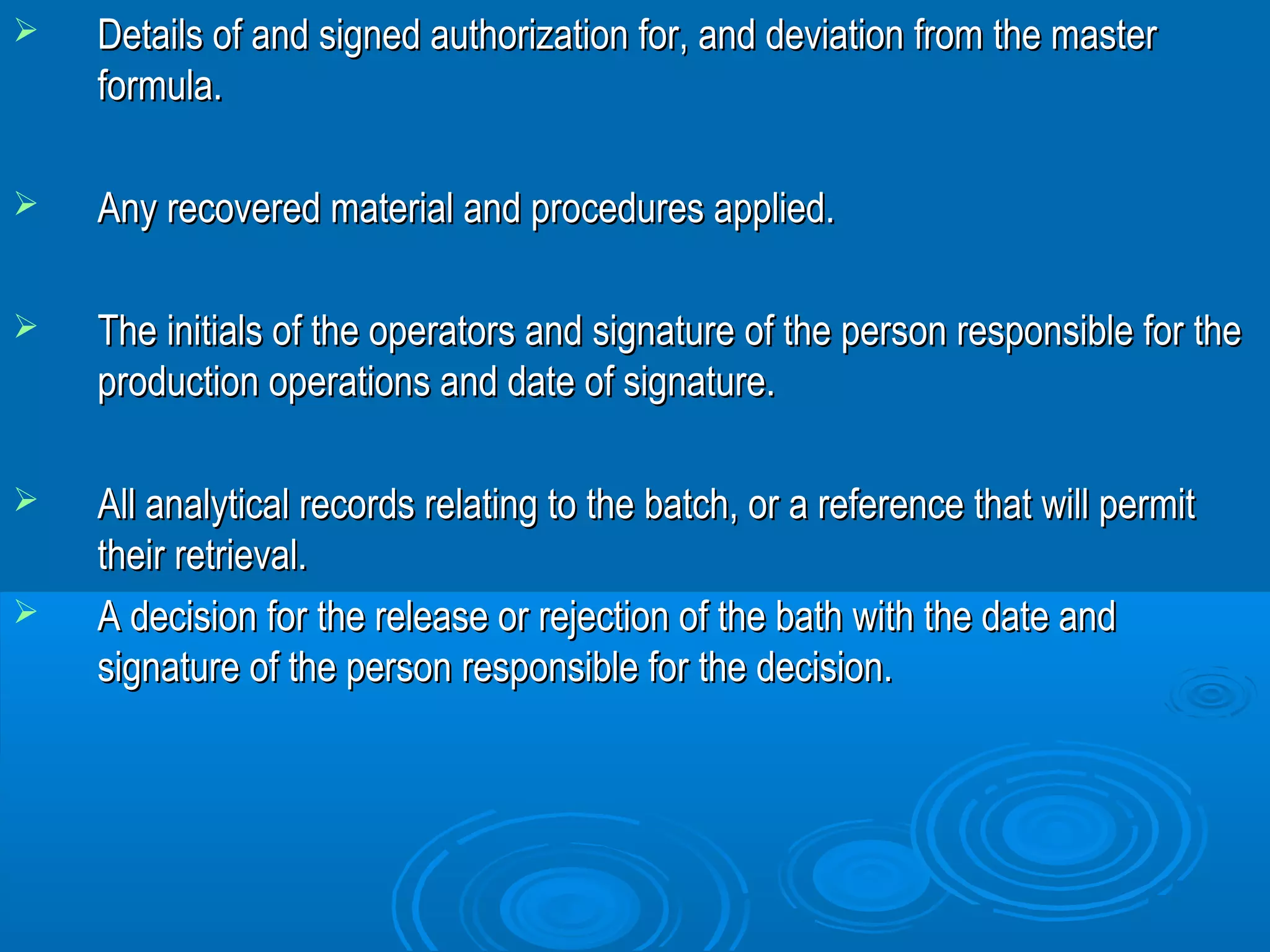  Details of and signed authorization for, and ddeevviiaattiioonn ffrroomm tthhee mmaasstteerr 
ffoorrmmuullaa.. 
 AAnnyy rreeccoovveerreedd mmaatteerriiaall aanndd pprroocceedduurreess aapppplliieedd.. 
 TThhee iinniittiiaallss ooff tthhee ooppeerraattoorrss aanndd ssiiggnnaattuurree ooff tthhee ppeerrssoonn rreessppoonnssiibbllee ffoorr tthhee 
pprroodduuccttiioonn ooppeerraattiioonnss aanndd ddaattee ooff ssiiggnnaattuurree.. 
 AAllll aannaallyyttiiccaall rreeccoorrddss rreellaattiinngg ttoo tthhee bbaattcchh,, oorr aa rreeffeerreennccee tthhaatt wwiillll ppeerrmmiitt 
tthheeiirr rreettrriieevvaall.. 
 AA ddeecciissiioonn ffoorr tthhee rreelleeaassee oorr rreejjeeccttiioonn ooff tthhee bbaatthh wwiitthh tthhee ddaattee aanndd 
ssiiggnnaattuurree ooff tthhee ppeerrssoonn rreessppoonnssiibbllee ffoorr tthhee ddeecciissiioonn.. 
 