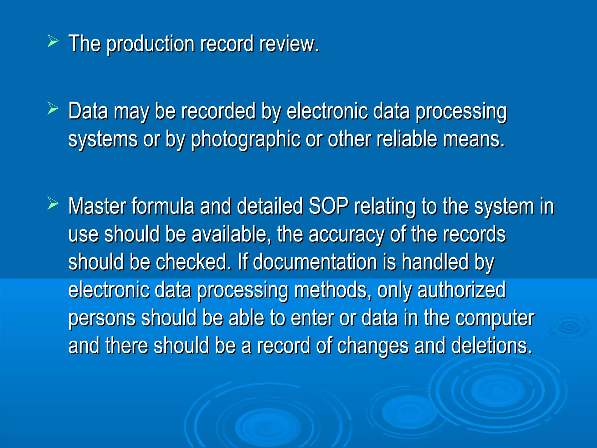  TThhee pprroodduuccttiioonn rreeccoorrdd rreevviieeww.. 
 DDaattaa mmaayy bbee rreeccoorrddeedd bbyy eelleeccttrroonniicc ddaattaa pprroocceessssiinngg 
ssyysstteemmss oorr bbyy pphhoottooggrraapphhiicc oorr ootthheerr rreelliiaabbllee mmeeaannss.. 
 MMaasstteerr ffoorrmmuullaa aanndd ddeettaaiilleedd SSOOPP rreellaattiinngg ttoo tthhee ssyysstteemm iinn 
uussee sshhoouulldd bbee aavvaaiillaabbllee,, tthhee aaccccuurraaccyy ooff tthhee rreeccoorrddss 
sshhoouulldd bbee cchheecckkeedd.. IIff ddooccuummeennttaattiioonn iiss hhaannddlleedd bbyy 
eelleeccttrroonniicc ddaattaa pprroocceessssiinngg mmeetthhooddss,, oonnllyy aauutthhoorriizzeedd 
ppeerrssoonnss sshhoouulldd bbee aabbllee ttoo eenntteerr oorr ddaattaa iinn tthhee ccoommppuutteerr 
aanndd tthheerree sshhoouulldd bbee aa rreeccoorrdd ooff cchhaannggeess aanndd ddeelleettiioonnss.. 
 