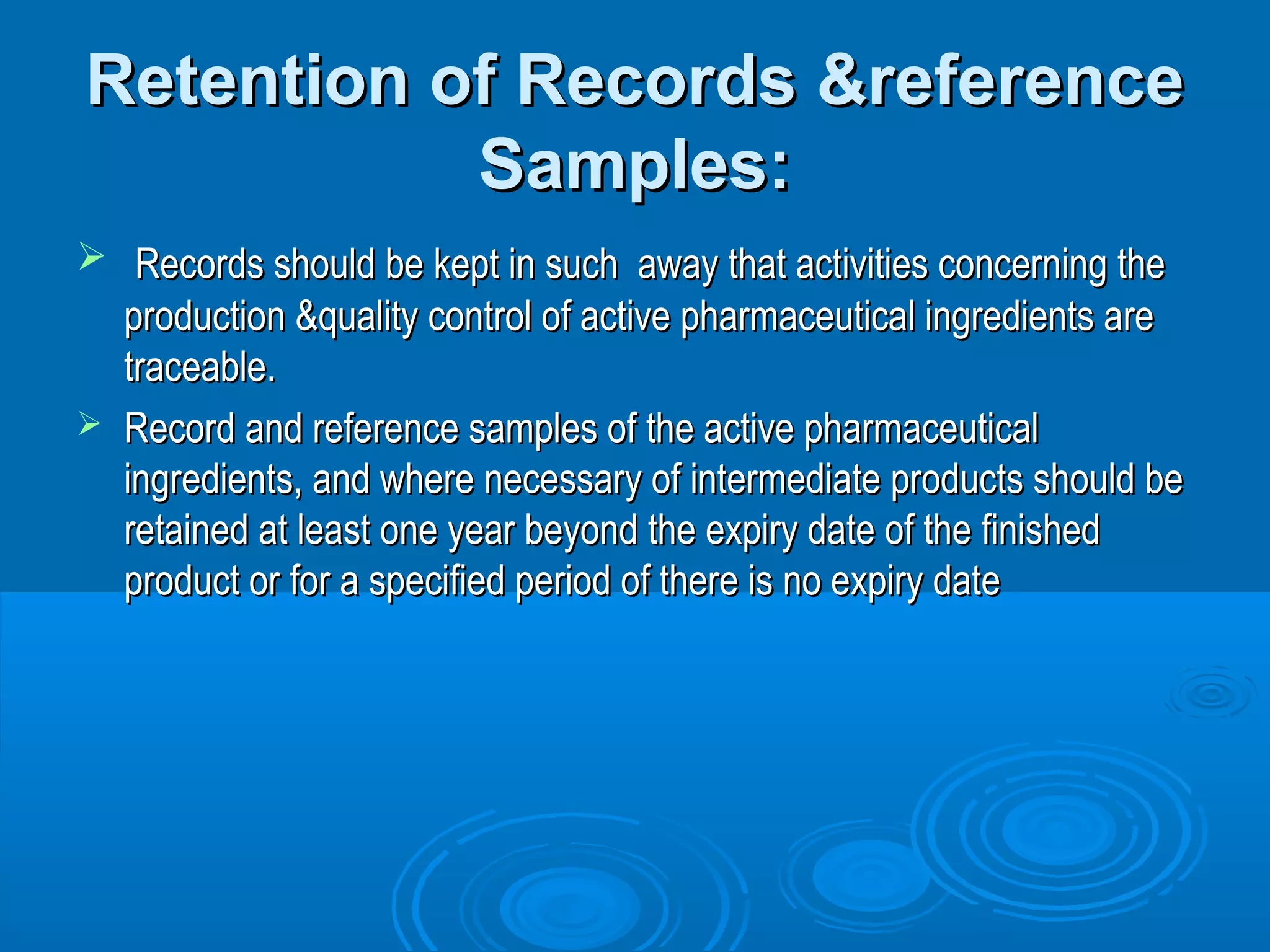 Retention ooff RReeccoorrddss &&rreeffeerreennccee 
SSaammpplleess:: 
 RReeccoorrddss sshhoouulldd bbee kkeepptt iinn ssuucchh aawwaayy tthhaatt aaccttiivviittiieess ccoonncceerrnniinngg tthhee 
pprroodduuccttiioonn &&qquuaalliittyy ccoonnttrrooll ooff aaccttiivvee pphhaarrmmaacceeuuttiiccaall iinnggrreeddiieennttss aarree 
ttrraacceeaabbllee.. 
 RReeccoorrdd aanndd rreeffeerreennccee ssaammpplleess ooff tthhee aaccttiivvee pphhaarrmmaacceeuuttiiccaall 
iinnggrreeddiieennttss,, aanndd wwhheerree nneecceessssaarryy ooff iinntteerrmmeeddiiaattee pprroodduuccttss sshhoouulldd bbee 
rreettaaiinneedd aatt lleeaasstt oonnee yyeeaarr bbeeyyoonndd tthhee eexxppiirryy ddaattee ooff tthhee ffiinniisshheedd 
pprroodduucctt oorr ffoorr aa ssppeecciiffiieedd ppeerriioodd ooff tthheerree iiss nnoo eexxppiirryy ddaattee 
 