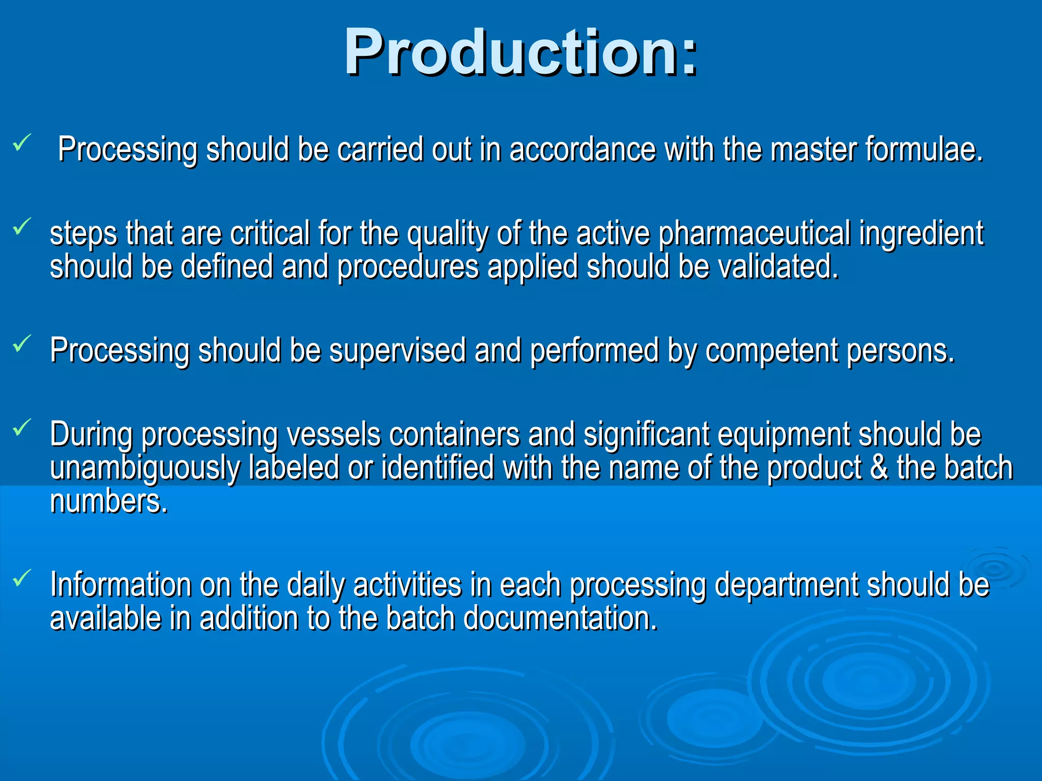 PPrroodduuccttiioonn:: 
 PPrroocceessssiinngg sshhoouulldd bbee ccaarrrriieedd oouutt iinn aaccccoorrddaannccee wwiitthh tthhee mmaasstteerr ffoorrmmuullaaee.. 
 sstteeppss tthhaatt aarree ccrriittiiccaall ffoorr tthhee qquuaalliittyy ooff tthhee aaccttiivvee pphhaarrmmaacceeuuttiiccaall iinnggrreeddiieenntt 
sshhoouulldd bbee ddeeffiinneedd aanndd pprroocceedduurreess aapppplliieedd sshhoouulldd bbee vvaalliiddaatteedd.. 
 PPrroocceessssiinngg sshhoouulldd bbee ssuuppeerrvviisseedd aanndd ppeerrffoorrmmeedd bbyy ccoommppeetteenntt ppeerrssoonnss.. 
 DDuurriinngg pprroocceessssiinngg vveesssseellss ccoonnttaaiinneerrss aanndd ssiiggnniiffiiccaanntt eeqquuiippmmeenntt sshhoouulldd bbee 
uunnaammbbiigguuoouussllyy llaabbeelleedd oorr iiddeennttiiffiieedd wwiitthh tthhee nnaammee ooff tthhee pprroodduucctt && tthhee bbaattcchh 
nnuummbbeerrss.. 
 IInnffoorrmmaattiioonn oonn tthhee ddaaiillyy aaccttiivviittiieess iinn eeaacchh pprroocceessssiinngg ddeeppaarrttmmeenntt sshhoouulldd bbee 
aavvaaiillaabbllee iinn aaddddiittiioonn ttoo tthhee bbaattcchh ddooccuummeennttaattiioonn.. 
 