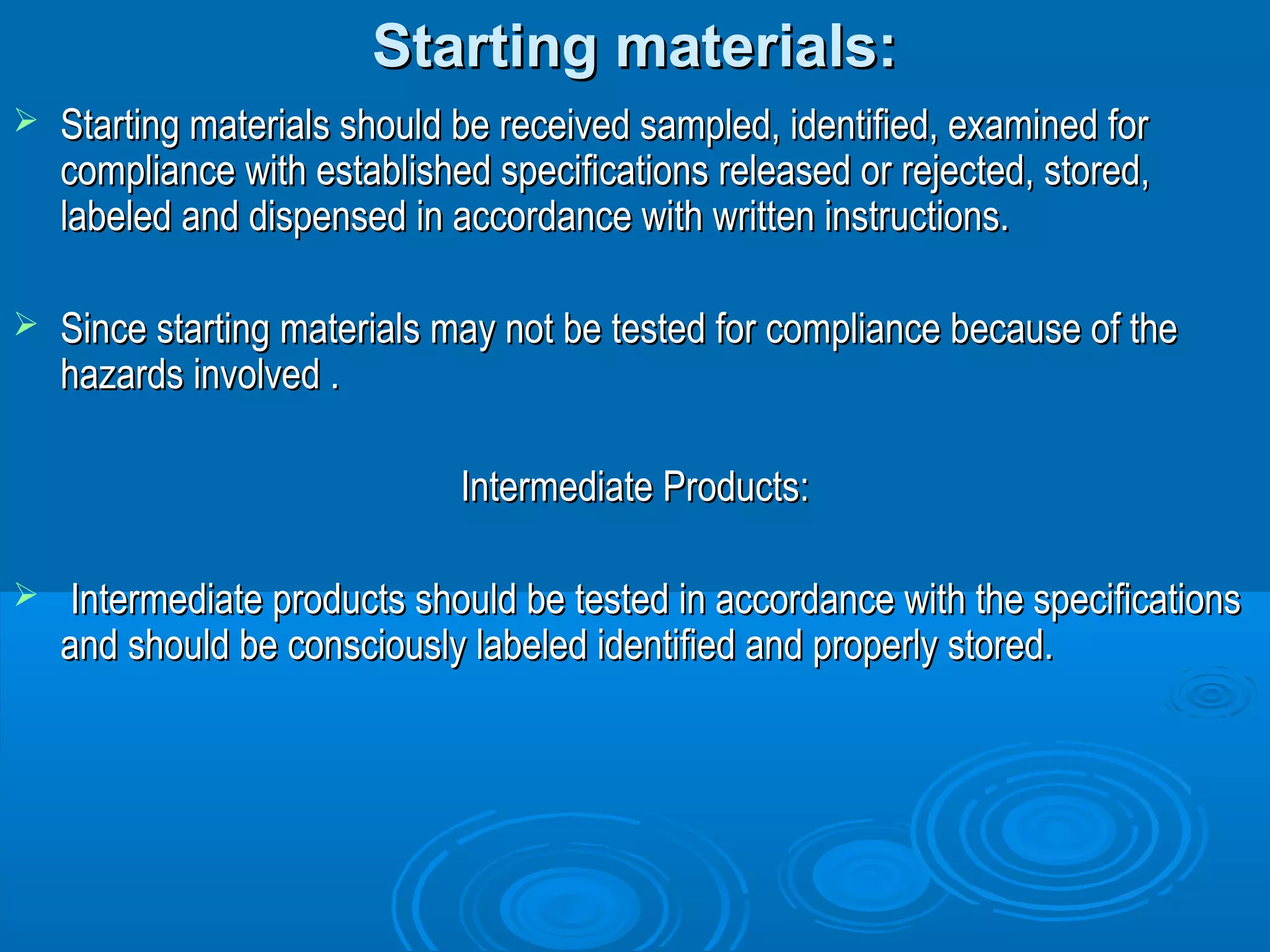 SSttaarrttiinngg mmaatteerriiaallss:: 
 SSttaarrttiinngg mmaatteerriiaallss sshhoouulldd bbee rreecceeiivveedd ssaammpplleedd,, iiddeennttiiffiieedd,, eexxaammiinneedd ffoorr 
ccoommpplliiaannccee wwiitthh eessttaabblliisshheedd ssppeecciiffiiccaattiioonnss rreelleeaasseedd oorr rreejjeecctteedd,, ssttoorreedd,, 
llaabbeelleedd aanndd ddiissppeennsseedd iinn aaccccoorrddaannccee wwiitthh wwrriitttteenn iinnssttrruuccttiioonnss.. 
 SSiinnccee ssttaarrttiinngg mmaatteerriiaallss mmaayy nnoott bbee tteesstteedd ffoorr ccoommpplliiaannccee bbeeccaauussee ooff tthhee 
hhaazzaarrddss iinnvvoollvveedd .. 
IInntteerrmmeeddiiaattee PPrroodduuccttss:: 
 IInntteerrmmeeddiiaattee pprroodduuccttss sshhoouulldd bbee tteesstteedd iinn aaccccoorrddaannccee wwiitthh tthhee ssppeecciiffiiccaattiioonnss 
aanndd sshhoouulldd bbee ccoonnsscciioouussllyy llaabbeelleedd iiddeennttiiffiieedd aanndd pprrooppeerrllyy ssttoorreedd.. 
 