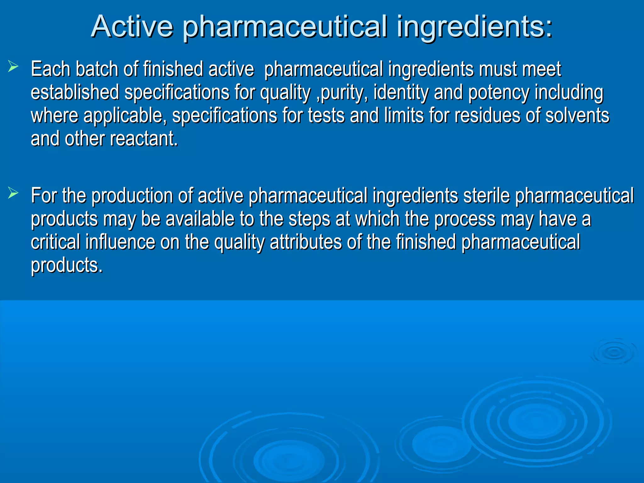 Active pphhaarrmmaacceeuuttiiccaall iinnggrreeddiieennttss:: 
 EEaacchh bbaattcchh ooff ffiinniisshheedd aaccttiivvee pphhaarrmmaacceeuuttiiccaall iinnggrreeddiieennttss mmuusstt mmeeeett 
eessttaabblliisshheedd ssppeecciiffiiccaattiioonnss ffoorr qquuaalliittyy ,,ppuurriittyy,, iiddeennttiittyy aanndd ppootteennccyy iinncclluuddiinngg 
wwhheerree aapppplliiccaabbllee,, ssppeecciiffiiccaattiioonnss ffoorr tteessttss aanndd lliimmiittss ffoorr rreessiidduueess ooff ssoollvveennttss 
aanndd ootthheerr rreeaaccttaanntt.. 
 FFoorr tthhee pprroodduuccttiioonn ooff aaccttiivvee pphhaarrmmaacceeuuttiiccaall iinnggrreeddiieennttss sstteerriillee pphhaarrmmaacceeuuttiiccaall 
pprroodduuccttss mmaayy bbee aavvaaiillaabbllee ttoo tthhee sstteeppss aatt wwhhiicchh tthhee pprroocceessss mmaayy hhaavvee aa 
ccrriittiiccaall iinnfflluueennccee oonn tthhee qquuaalliittyy aattttrriibbuutteess ooff tthhee ffiinniisshheedd pphhaarrmmaacceeuuttiiccaall 
pprroodduuccttss.. 
 