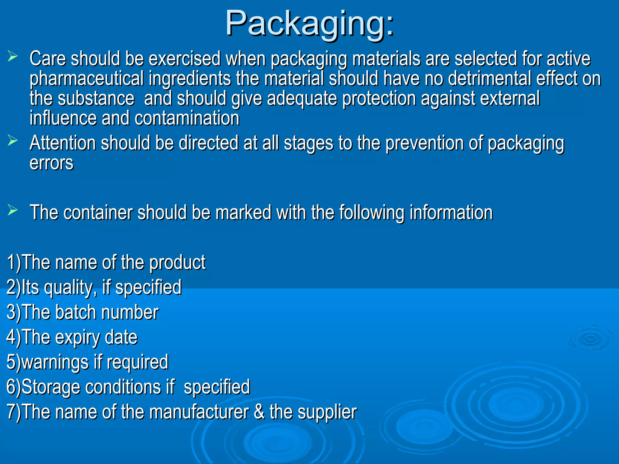 PPaacckkaaggiinngg:: 
 CCaarree sshhoouulldd bbee eexxeerrcciisseedd wwhheenn ppaacckkaaggiinngg mmaatteerriiaallss aarree sseelleecctteedd ffoorr aaccttiivvee 
pphhaarrmmaacceeuuttiiccaall iinnggrreeddiieennttss tthhee mmaatteerriiaall sshhoouulldd hhaavvee nnoo ddeettrriimmeennttaall eeffffeecctt oonn 
tthhee ssuubbssttaannccee aanndd sshhoouulldd ggiivvee aaddeeqquuaattee pprrootteeccttiioonn aaggaaiinnsstt eexxtteerrnnaall 
iinnfflluueennccee aanndd ccoonnttaammiinnaattiioonn 
 AAtttteennttiioonn sshhoouulldd bbee ddiirreecctteedd aatt aallll ssttaaggeess ttoo tthhee pprreevveennttiioonn ooff ppaacckkaaggiinngg 
eerrrroorrss 
 TThhee ccoonnttaaiinneerr sshhoouulldd bbee mmaarrkkeedd wwiitthh tthhee ffoolllloowwiinngg iinnffoorrmmaattiioonn 
11))TThhee nnaammee ooff tthhee pprroodduucctt 
22))IIttss qquuaalliittyy,, iiff ssppeecciiffiieedd 
33))TThhee bbaattcchh nnuummbbeerr 
44))TThhee eexxppiirryy ddaattee 
55))wwaarrnniinnggss iiff rreeqquuiirreedd 
66))SSttoorraaggee ccoonnddiittiioonnss iiff ssppeecciiffiieedd 
77))TThhee nnaammee ooff tthhee mmaannuuffaaccttuurreerr && tthhee ssuupppplliieerr 
 