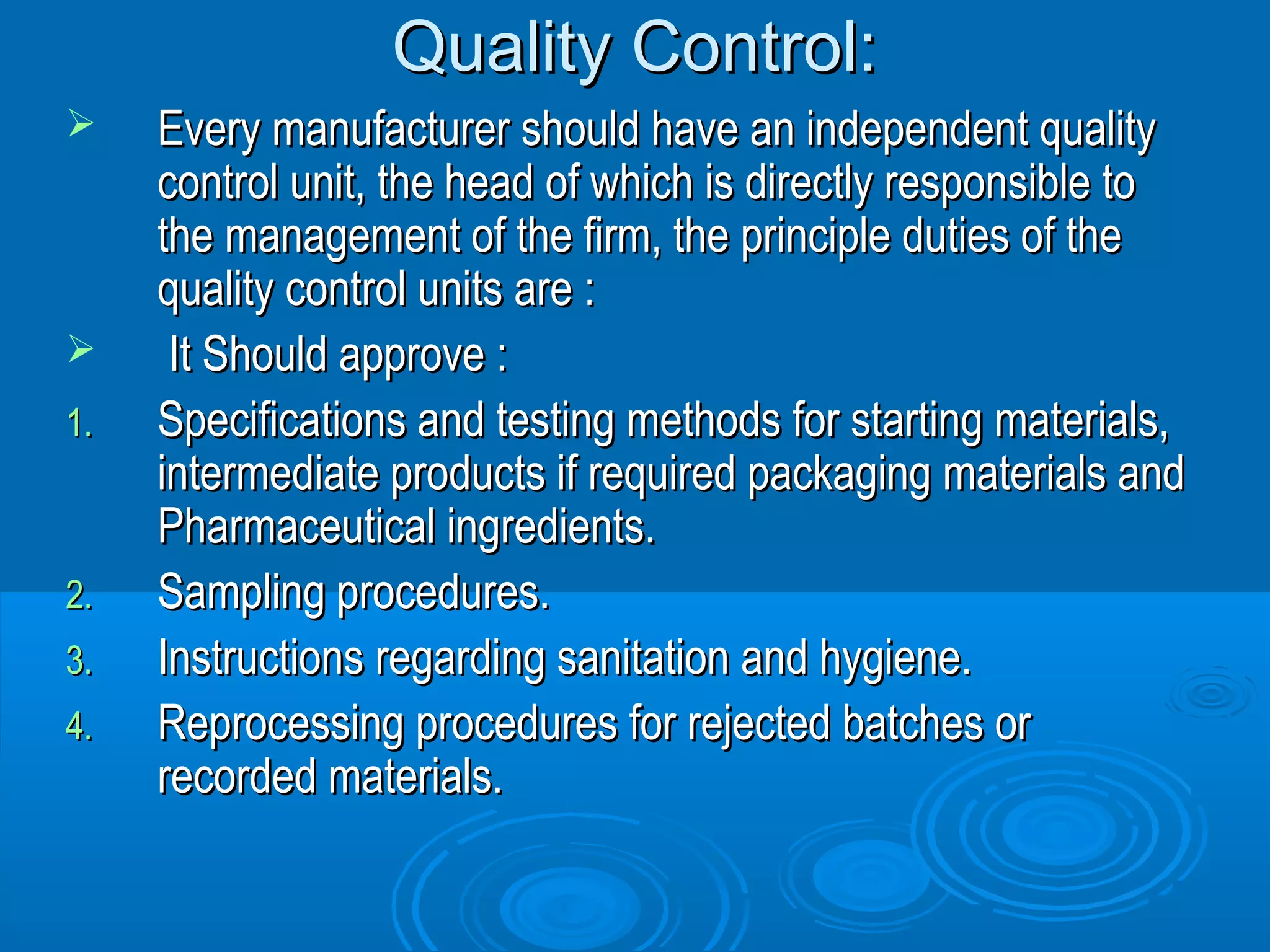 QQuuaalliittyy CCoonnttrrooll:: 
 EEvveerryy mmaannuuffaaccttuurreerr sshhoouulldd hhaavvee aann iinnddeeppeennddeenntt qquuaalliittyy 
ccoonnttrrooll uunniitt,, tthhee hheeaadd ooff wwhhiicchh iiss ddiirreeccttllyy rreessppoonnssiibbllee ttoo 
tthhee mmaannaaggeemmeenntt ooff tthhee ffiirrmm,, tthhee pprriinncciippllee dduuttiieess ooff tthhee 
qquuaalliittyy ccoonnttrrooll uunniittss aarree :: 
 IItt SShhoouulldd aapppprroovvee :: 
11.. SSppeecciiffiiccaattiioonnss aanndd tteessttiinngg mmeetthhooddss ffoorr ssttaarrttiinngg mmaatteerriiaallss,, 
iinntteerrmmeeddiiaattee pprroodduuccttss iiff rreeqquuiirreedd ppaacckkaaggiinngg mmaatteerriiaallss aanndd 
PPhhaarrmmaacceeuuttiiccaall iinnggrreeddiieennttss.. 
22.. SSaammpplliinngg pprroocceedduurreess.. 
33.. IInnssttrruuccttiioonnss rreeggaarrddiinngg ssaanniittaattiioonn aanndd hhyyggiieennee.. 
44.. RReepprroocceessssiinngg pprroocceedduurreess ffoorr rreejjeecctteedd bbaattcchheess oorr 
rreeccoorrddeedd mmaatteerriiaallss.. 
 