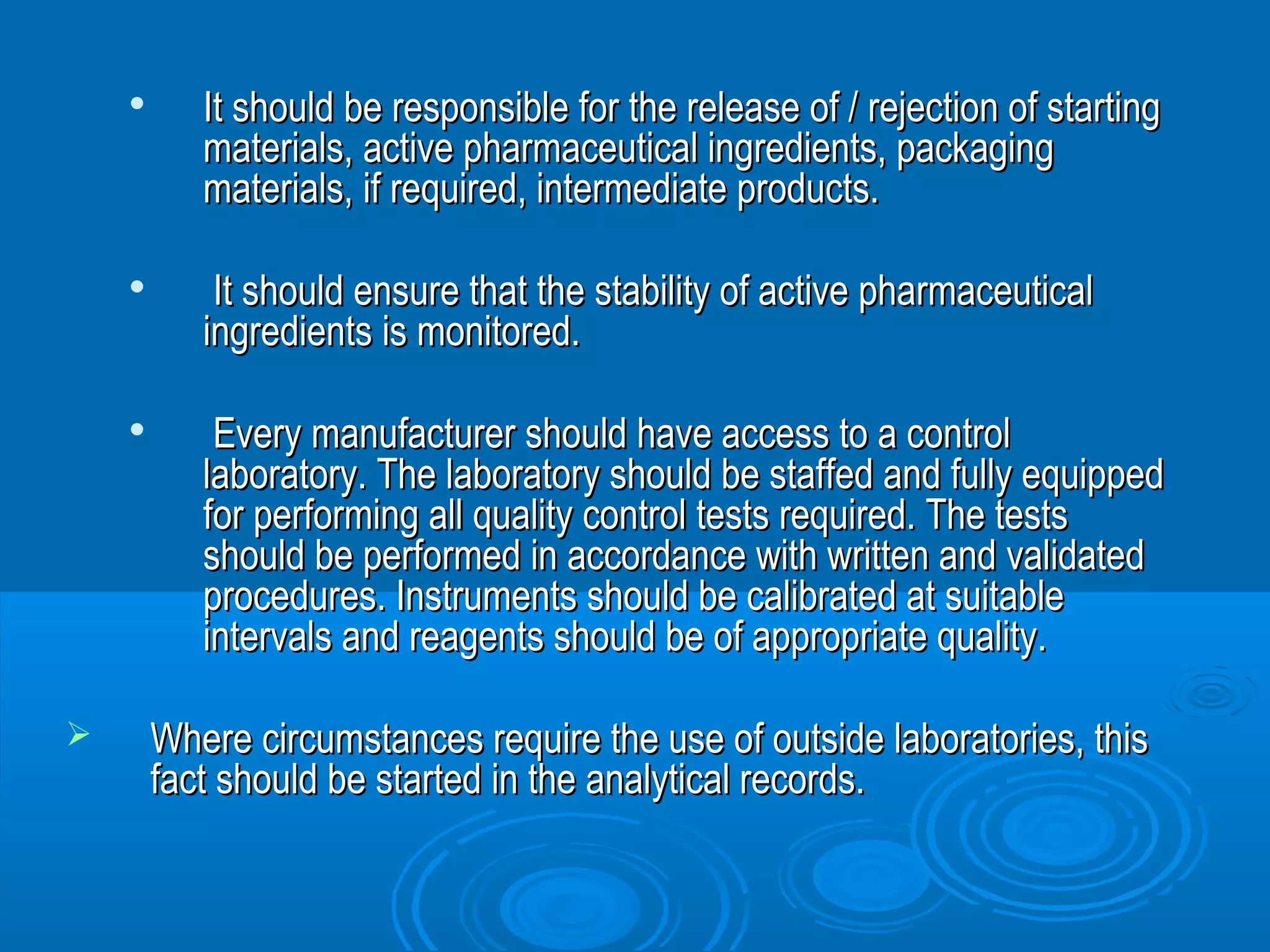  It should be responsible for the release ooff // rreejjeeccttiioonn ooff ssttaarrttiinngg 
mmaatteerriiaallss,, aaccttiivvee pphhaarrmmaacceeuuttiiccaall iinnggrreeddiieennttss,, ppaacckkaaggiinngg 
mmaatteerriiaallss,, iiff rreeqquuiirreedd,, iinntteerrmmeeddiiaattee pprroodduuccttss.. 
 IItt sshhoouulldd eennssuurree tthhaatt tthhee ssttaabbiilliittyy ooff aaccttiivvee pphhaarrmmaacceeuuttiiccaall 
iinnggrreeddiieennttss iiss mmoonniittoorreedd.. 
 EEvveerryy mmaannuuffaaccttuurreerr sshhoouulldd hhaavvee aacccceessss ttoo aa ccoonnttrrooll 
llaabboorraattoorryy.. TThhee llaabboorraattoorryy sshhoouulldd bbee ssttaaffffeedd aanndd ffuullllyy eeqquuiippppeedd 
ffoorr ppeerrffoorrmmiinngg aallll qquuaalliittyy ccoonnttrrooll tteessttss rreeqquuiirreedd.. TThhee tteessttss 
sshhoouulldd bbee ppeerrffoorrmmeedd iinn aaccccoorrddaannccee wwiitthh wwrriitttteenn aanndd vvaalliiddaatteedd 
pprroocceedduurreess.. IInnssttrruummeennttss sshhoouulldd bbee ccaalliibbrraatteedd aatt ssuuiittaabbllee 
iinntteerrvvaallss aanndd rreeaaggeennttss sshhoouulldd bbee ooff aapppprroopprriiaattee qquuaalliittyy.. 
 WWhheerree cciirrccuummssttaanncceess rreeqquuiirree tthhee uussee ooff oouuttssiiddee llaabboorraattoorriieess,, tthhiiss 
ffaacctt sshhoouulldd bbee ssttaarrtteedd iinn tthhee aannaallyyttiiccaall rreeccoorrddss.. 
 