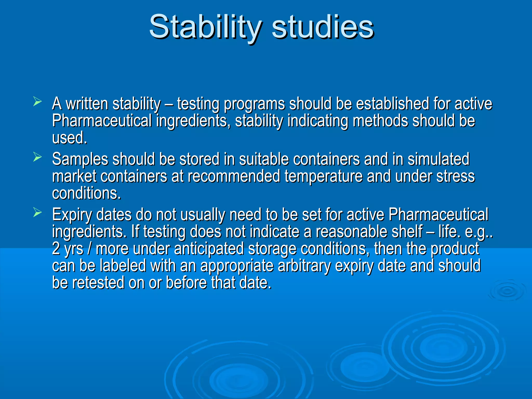 SSttaabbiilliittyy ssttuuddiieess 
 AA wwrriitttteenn ssttaabbiilliittyy –– tteessttiinngg pprrooggrraammss sshhoouulldd bbee eessttaabblliisshheedd ffoorr aaccttiivvee 
PPhhaarrmmaacceeuuttiiccaall iinnggrreeddiieennttss,, ssttaabbiilliittyy iinnddiiccaattiinngg mmeetthhooddss sshhoouulldd bbee 
uusseedd.. 
 SSaammpplleess sshhoouulldd bbee ssttoorreedd iinn ssuuiittaabbllee ccoonnttaaiinneerrss aanndd iinn ssiimmuullaatteedd 
mmaarrkkeett ccoonnttaaiinneerrss aatt rreeccoommmmeennddeedd tteemmppeerraattuurree aanndd uunnddeerr ssttrreessss 
ccoonnddiittiioonnss.. 
 EExxppiirryy ddaatteess ddoo nnoott uussuuaallllyy nneeeedd ttoo bbee sseett ffoorr aaccttiivvee PPhhaarrmmaacceeuuttiiccaall 
iinnggrreeddiieennttss.. IIff tteessttiinngg ddooeess nnoott iinnddiiccaattee aa rreeaassoonnaabbllee sshheellff –– lliiffee.. ee..gg.... 
22 yyrrss // mmoorree uunnddeerr aannttiicciippaatteedd ssttoorraaggee ccoonnddiittiioonnss,, tthheenn tthhee pprroodduucctt 
ccaann bbee llaabbeelleedd wwiitthh aann aapppprroopprriiaattee aarrbbiittrraarryy eexxppiirryy ddaattee aanndd sshhoouulldd 
bbee rreetteesstteedd oonn oorr bbeeffoorree tthhaatt ddaattee.. 
 