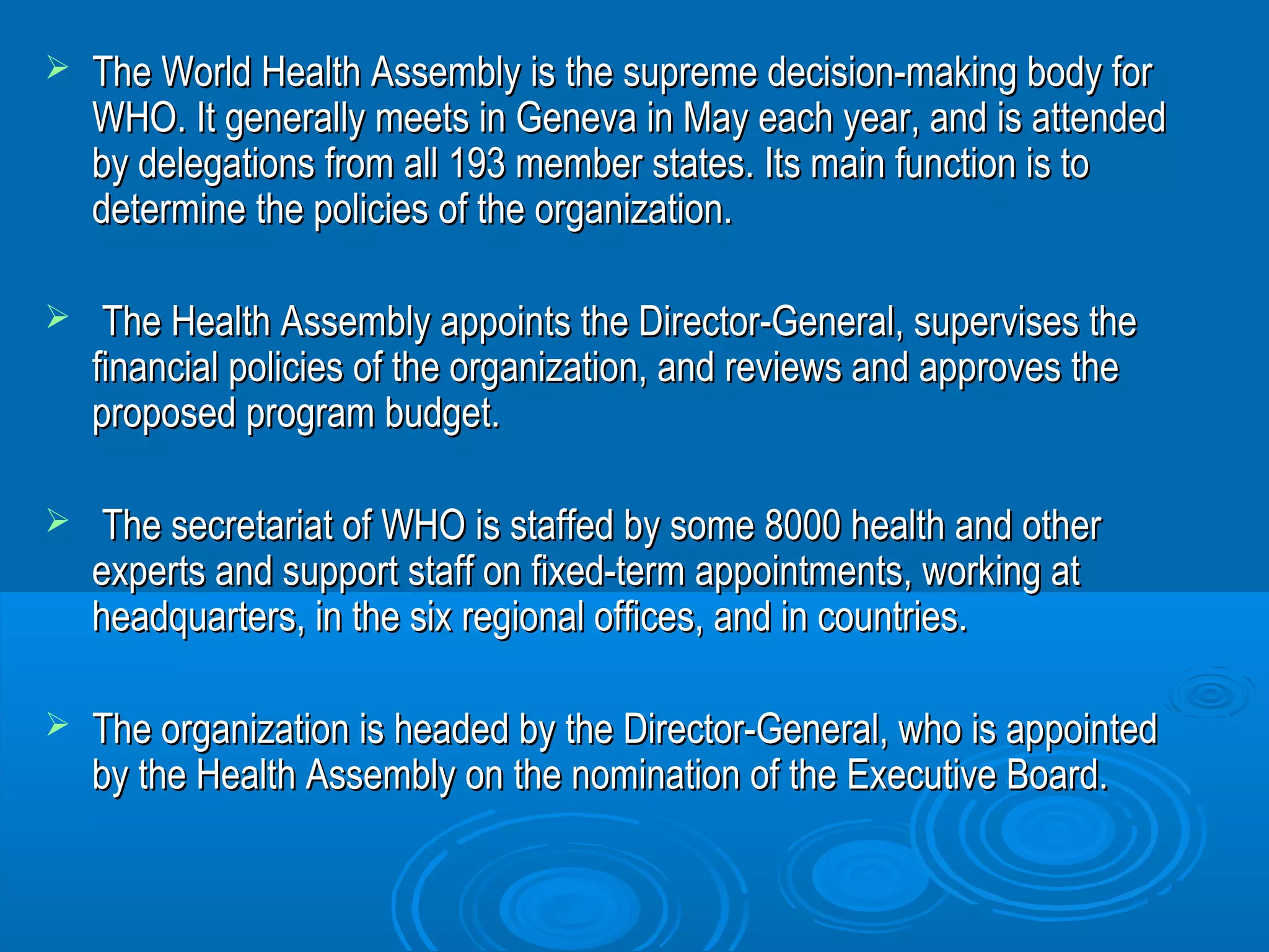  The World Health Assembly is the supreme decision-mmaakkiinngg bbooddyy ffoorr 
WWHHOO.. IItt ggeenneerraallllyy mmeeeettss iinn GGeenneevvaa iinn MMaayy eeaacchh yyeeaarr,, aanndd iiss aatttteennddeedd 
bbyy ddeelleeggaattiioonnss ffrroomm aallll 119933 mmeemmbbeerr ssttaatteess.. IIttss mmaaiinn ffuunnccttiioonn iiss ttoo 
ddeetteerrmmiinnee tthhee ppoolliicciieess ooff tthhee oorrggaanniizzaattiioonn.. 
 TThhee HHeeaalltthh AAsssseemmbbllyy aappppooiinnttss tthhee DDiirreeccttoorr--GGeenneerraall,, ssuuppeerrvviisseess tthhee 
ffiinnaanncciiaall ppoolliicciieess ooff tthhee oorrggaanniizzaattiioonn,, aanndd rreevviieewwss aanndd aapppprroovveess tthhee 
pprrooppoosseedd pprrooggrraamm bbuuddggeett.. 
 TThhee sseeccrreettaarriiaatt ooff WWHHOO iiss ssttaaffffeedd bbyy ssoommee 88000000 hheeaalltthh aanndd ootthheerr 
eexxppeerrttss aanndd ssuuppppoorrtt ssttaaffff oonn ffiixxeedd--tteerrmm aappppooiinnttmmeennttss,, wwoorrkkiinngg aatt 
hheeaaddqquuaarrtteerrss,, iinn tthhee ssiixx rreeggiioonnaall ooffffiicceess,, aanndd iinn ccoouunnttrriieess.. 
 TThhee oorrggaanniizzaattiioonn iiss hheeaaddeedd bbyy tthhee DDiirreeccttoorr--GGeenneerraall,, wwhhoo iiss aappppooiinntteedd 
bbyy tthhee HHeeaalltthh AAsssseemmbbllyy oonn tthhee nnoommiinnaattiioonn ooff tthhee EExxeeccuuttiivvee BBooaarrdd.. 
 